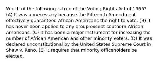 Which of the following is true of the Voting Rights Act of 1965? (A) It was unnecessary because the Fifteenth Amendment effectively guaranteed African Americans the right to vote. (B) It has never been applied to any group except southern African Americans. (C) It has been a major instrument for increasing the number of African American and other minority voters. (D) It was declared unconstitutional by the United States Supreme Court in Shaw v. Reno. (E) It requires that minority officeholders be elected.