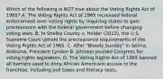 Which of the following is NOT true about the Voting Rights Act of 1965? A. The Voting Rights Act of 1965 increased federal enforcement over voting rights by requiring states to gain preclearance with the federal government before changing voting laws. B. In Shelby County v. Holder (2013), the U.S. Supreme Court upheld the preclearance requirements of the Voting Rights Act of 1965. C. After "Bloody Sunday" in Selma, Alabama, President Lyndon B. Johnson pushed Congress for voting rights legislation. D. The Voting Rights Act of 1965 banned all barriers used to deny African Americans access to the franchise, including poll taxes and literacy tests.