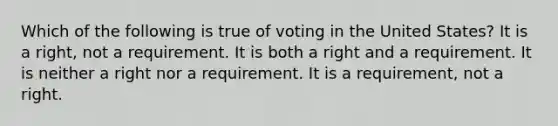 Which of the following is true of voting in the United States? It is a right, not a requirement. It is both a right and a requirement. It is neither a right nor a requirement. It is a requirement, not a right.