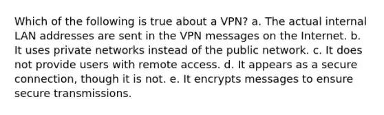 Which of the following is true about a​ VPN? a. The actual internal LAN addresses are sent in the VPN messages on the Internet. b. It uses private networks instead of the public network. c. It does not provide users with remote access. d. It appears as a secure connection, though it is not. e. It encrypts messages to ensure secure transmissions.