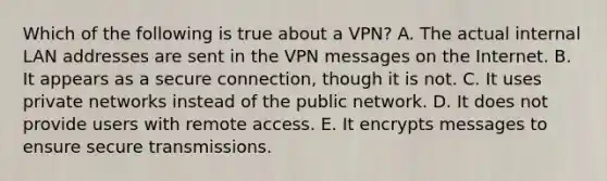 Which of the following is true about a​ VPN? A. The actual internal LAN addresses are sent in the VPN messages on the Internet. B. It appears as a secure​ connection, though it is not. C. It uses private networks instead of the public network. D. It does not provide users with remote access. E. It encrypts messages to ensure secure transmissions.