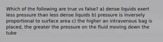 Which of the following are true vs false? a) dense liquids exert less pressure than less dense liquids b) pressure is inversely proportional to surface area c) the higher an intravenous bag is placed, the greater the pressure on the fluid moving down the tube