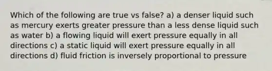 Which of the following are true vs false? a) a denser liquid such as mercury exerts greater pressure than a less dense liquid such as water b) a flowing liquid will exert pressure equally in all directions c) a static liquid will exert pressure equally in all directions d) fluid friction is inversely proportional to pressure