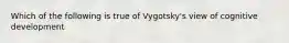 Which of the following is true of Vygotsky's view of cognitive development