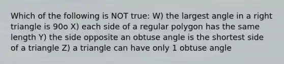 Which of the following is NOT true: W) the largest angle in a right triangle is 90o X) each side of a regular polygon has the same length Y) the side opposite an obtuse angle is the shortest side of a triangle Z) a triangle can have only 1 obtuse angle