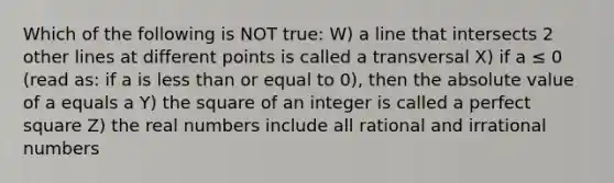 Which of the following is NOT true: W) a line that intersects 2 other lines at different points is called a transversal X) if a ≤ 0 (read as: if a is <a href='https://www.questionai.com/knowledge/k7BtlYpAMX-less-than' class='anchor-knowledge'>less than</a> or equal to 0), then the <a href='https://www.questionai.com/knowledge/kbbTh4ZPeb-absolute-value' class='anchor-knowledge'>absolute value</a> of a equals a Y) the square of an integer is called a perfect square Z) the real numbers include all rational and <a href='https://www.questionai.com/knowledge/kgBC8UxH4s-irrational-numbers' class='anchor-knowledge'>irrational numbers</a>