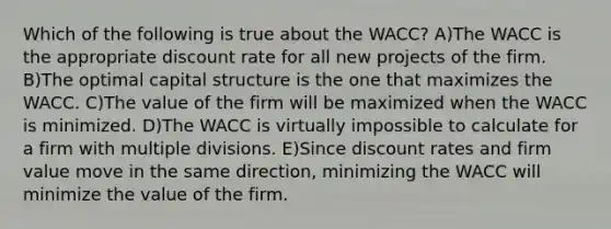 Which of the following is true about the WACC? A)The WACC is the appropriate discount rate for all new projects of the firm. B)The optimal capital structure is the one that maximizes the WACC. C)The value of the firm will be maximized when the WACC is minimized. D)The WACC is virtually impossible to calculate for a firm with multiple divisions. E)Since discount rates and firm value move in the same direction, minimizing the WACC will minimize the value of the firm.