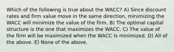 Which of the following is true about the WACC? A) Since discount rates and firm value move in the same direction, minimizing the WACC will minimize the value of the firm. B) The optimal capital structure is the one that maximizes the WACC. C) The value of the firm will be maximized when the WACC is minimized. D) All of the above. E) None of the above.