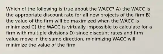 Which of the following is true about the WACC? A) the WACC is the appropriate discount rate for all new projects of the firm B) the value of the firm will be maximized when the WACC is minimized C) the WACC is virtually impossible to calculate for a firm with multiple divisions D) since discount rates and firm value move in the same direction, minimizing WACC will minimize the value of the firm