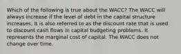 Which of the following is true about the WACC? The WACC will always increase if the level of debt in the capital structure increases. It is also referred to as the discount rate that is used to discount cash flows in capital budgeting problems. It represents the marginal cost of capital. The WACC does not change over time.