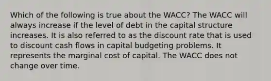 Which of the following is true about the WACC? The WACC will always increase if the level of debt in the capital structure increases. It is also referred to as the discount rate that is used to discount cash flows in capital budgeting problems. It represents the marginal cost of capital. The WACC does not change over time.