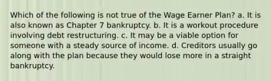 Which of the following is not true of the Wage Earner Plan? a. It is also known as Chapter 7 bankruptcy. b. It is a workout procedure involving debt restructuring. c. It may be a viable option for someone with a steady source of income. d. Creditors usually go along with the plan because they would lose more in a straight bankruptcy.