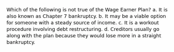 Which of the following is not true of the Wage Earner Plan? a. It is also known as Chapter 7 bankruptcy. b. It may be a viable option for someone with a steady source of income. c. It is a workout procedure involving debt restructuring. d. Creditors usually go along with the plan because they would lose more in a straight bankruptcy.