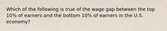 Which of the following is true of the wage gap between the top 10% of earners and the bottom 10% of earners in the U.S. economy?