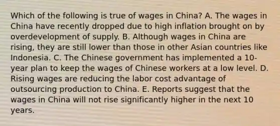 Which of the following is true of wages in​ China? A. The wages in China have recently dropped due to high inflation brought on by overdevelopment of supply. B. Although wages in China are​ rising, they are still lower than those in other Asian countries like Indonesia. C. The Chinese government has implemented a​ 10-year plan to keep the wages of Chinese workers at a low level. D. Rising wages are reducing the labor cost advantage of outsourcing production to China. E. Reports suggest that the wages in China will not rise significantly higher in the next 10 years.