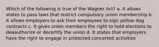 Which of the following is true of the Wagner Act? a. It allows states to pass laws that restrict compulsory union membership b. It allows employers to ask their employees to sign yellow dog contracts c. It gives union members the right to hold elections to deaauthorize or decertify the union d. It states that employers have the right to engage in protected concerted activities