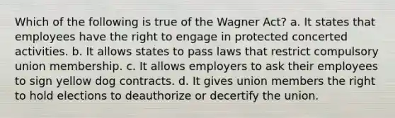 Which of the following is true of the Wagner Act? a. It states that employees have the right to engage in protected concerted activities. b. It allows states to pass laws that restrict compulsory union membership. c. It allows employers to ask their employees to sign yellow dog contracts. d. It gives union members the right to hold elections to deauthorize or decertify the union.