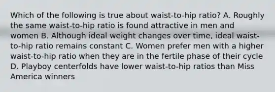 Which of the following is true about waist-to-hip ratio? A. Roughly the same waist-to-hip ratio is found attractive in men and women B. Although ideal weight changes over time, ideal waist-to-hip ratio remains constant C. Women prefer men with a higher waist-to-hip ratio when they are in the fertile phase of their cycle D. Playboy centerfolds have lower waist-to-hip ratios than Miss America winners