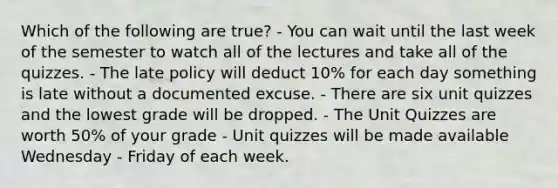 Which of the following are true? - You can wait until the last week of the semester to watch all of the lectures and take all of the quizzes. - The late policy will deduct 10% for each day something is late without a documented excuse. - There are six unit quizzes and the lowest grade will be dropped. - The Unit Quizzes are worth 50% of your grade - Unit quizzes will be made available Wednesday - Friday of each week.