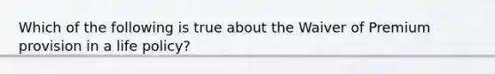 Which of the following is true about the Waiver of Premium provision in a life policy?