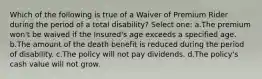 Which of the following is true of a Waiver of Premium Rider during the period of a total disability? Select one: a.The premium won't be waived if the Insured's age exceeds a specified age. b.The amount of the death benefit is reduced during the period of disability. c.The policy will not pay dividends. d.The policy's cash value will not grow.