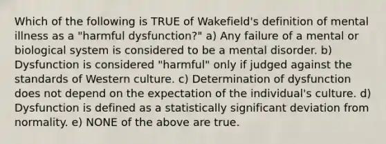 Which of the following is TRUE of Wakefield's definition of mental illness as a "harmful dysfunction?" a) Any failure of a mental or biological system is considered to be a mental disorder. b) Dysfunction is considered "harmful" only if judged against the standards of Western culture. c) Determination of dysfunction does not depend on the expectation of the individual's culture. d) Dysfunction is defined as a statistically significant deviation from normality. e) NONE of the above are true.