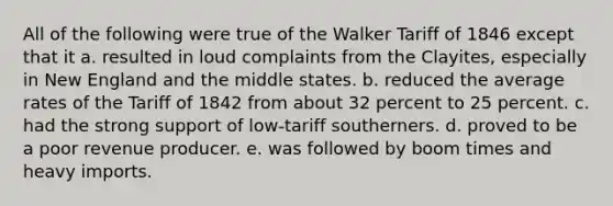 All of the following were true of the Walker Tariff of 1846 except that it a. resulted in loud complaints from the Clayites, especially in New England and the middle states. b. reduced the average rates of the Tariff of 1842 from about 32 percent to 25 percent. c. had the strong support of low-tariff southerners. d. proved to be a poor revenue producer. e. was followed by boom times and heavy imports.