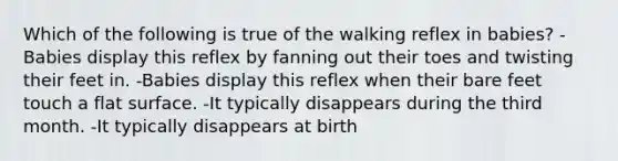 Which of the following is true of the walking reflex in babies? -Babies display this reflex by fanning out their toes and twisting their feet in. -Babies display this reflex when their bare feet touch a flat surface. -It typically disappears during the third month. -It typically disappears at birth