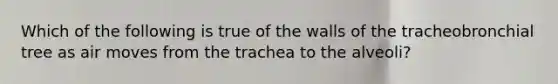 Which of the following is true of the walls of the tracheobronchial tree as air moves from the trachea to the alveoli?