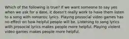 Which of the following is true? If we want someone to say yes when we ask for a date, it doesn't really work to have them listen to a song with romantic lyrics. Playing prosocial video games has no effect on how helpful people will be. Listening to song lyrics with prosocial lyrics makes people more helpful. Playing violent video games makes people more helpful.