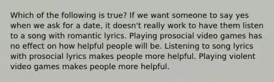 Which of the following is true? If we want someone to say yes when we ask for a date, it doesn't really work to have them listen to a song with romantic lyrics. Playing prosocial video games has no effect on how helpful people will be. Listening to song lyrics with prosocial lyrics makes people more helpful. Playing violent video games makes people more helpful.