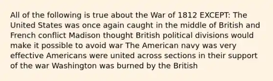 All of the following is true about the War of 1812 EXCEPT: The United States was once again caught in the middle of British and French conflict Madison thought British political divisions would make it possible to avoid war The American navy was very effective Americans were united across sections in their support of the war Washington was burned by the British