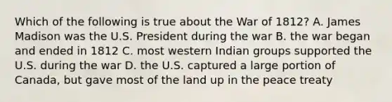 Which of the following is true about the War of 1812? A. James Madison was the U.S. President during the war B. the war began and ended in 1812 C. most western Indian groups supported the U.S. during the war D. the U.S. captured a large portion of Canada, but gave most of the land up in the peace treaty