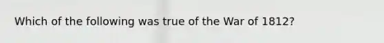 Which of the following was true of the War of 1812?