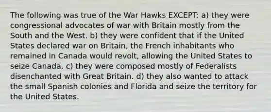 The following was true of the War Hawks EXCEPT: a) they were congressional advocates of war with Britain mostly from the South and the West. b) they were confident that if the United States declared war on Britain, the French inhabitants who remained in Canada would revolt, allowing the United States to seize Canada. c) they were composed mostly of Federalists disenchanted with Great Britain. d) they also wanted to attack the small Spanish colonies and Florida and seize the territory for the United States.