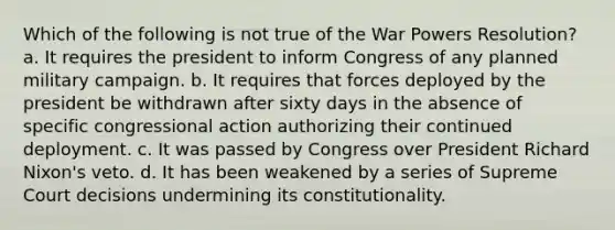 Which of the following is not true of the War Powers Resolution? a. It requires the president to inform Congress of any planned military campaign. b. It requires that forces deployed by the president be withdrawn after sixty days in the absence of specific congressional action authorizing their continued deployment. c. It was passed by Congress over President Richard Nixon's veto. d. It has been weakened by a series of Supreme Court decisions undermining its constitutionality.