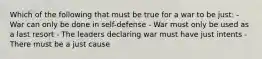 Which of the following that must be true for a war to be just: - War can only be done in self-defense - War must only be used as a last resort - The leaders declaring war must have just intents - There must be a just cause