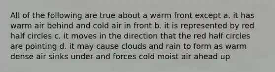 All of the following are true about a warm front except a. it has warm air behind and cold air in front b. it is represented by red half circles c. it moves in the direction that the red half circles are pointing d. it may cause clouds and rain to form as warm dense air sinks under and forces cold moist air ahead up