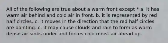 All of the following are true about a warm front except * a. it has warm air behind and cold air in front. b. it is represented by red half circles. c. it moves in the direction that the red half circles are pointing. c. it may cause clouds and rain to form as warm dense air sinks under and forces cold moist air ahead up.