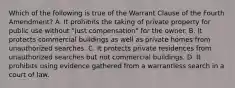 Which of the following is true of the Warrant Clause of the Fourth Amendment? A. It prohibits the taking of private property for public use without "just compensation" for the owner. B. It protects commercial buildings as well as private homes from unauthorized searches. C. It protects private residences from unauthorized searches but not commercial buildings. D. It prohibits using evidence gathered from a warrantless search in a court of law.