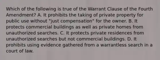 Which of the following is true of the Warrant Clause of the Fourth Amendment? A. It prohibits the taking of private property for public use without "just compensation" for the owner. B. It protects commercial buildings as well as private homes from unauthorized searches. C. It protects private residences from unauthorized searches but not commercial buildings. D. It prohibits using evidence gathered from a warrantless search in a court of law.