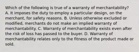 Which of the following is true of a warranty of merchantability? A. It imposes the duty to employ a particular design, on the merchant, for safety reasons. B. Unless otherwise excluded or modified, merchants do not make an implied warranty of merchantability. C. Warranty of merchantability exists even after the risk of loss has passed to the buyer. D. Warranty of merchantability relates only to the fitness of the product made or sold.