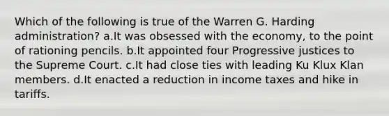 Which of the following is true of the Warren G. Harding administration? a.It was obsessed with the economy, to the point of rationing pencils. b.It appointed four Progressive justices to the Supreme Court. c.It had close ties with leading Ku Klux Klan members. d.It enacted a reduction in income taxes and hike in tariffs.