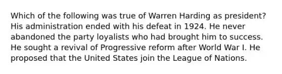 Which of the following was true of Warren Harding as president? His administration ended with his defeat in 1924. He never abandoned the party loyalists who had brought him to success. He sought a revival of Progressive reform after World War I. He proposed that the United States join the League of Nations.