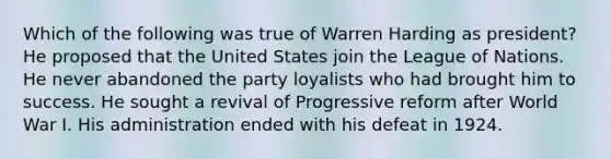 Which of the following was true of Warren Harding as president? He proposed that the United States join the League of Nations. He never abandoned the party loyalists who had brought him to success. He sought a revival of Progressive reform after World War I. His administration ended with his defeat in 1924.