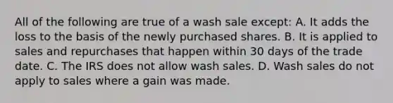 All of the following are true of a wash sale except: A. It adds the loss to the basis of the newly purchased shares. B. It is applied to sales and repurchases that happen within 30 days of the trade date. C. The IRS does not allow wash sales. D. Wash sales do not apply to sales where a gain was made.