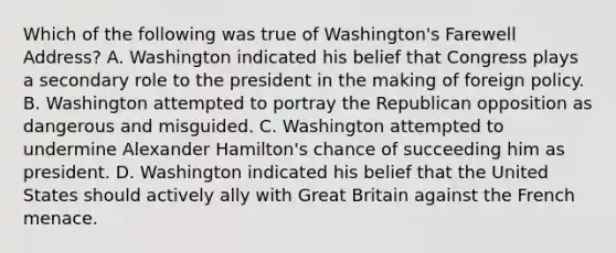 Which of the following was true of Washington's Farewell Address? A. Washington indicated his belief that Congress plays a secondary role to the president in the making of foreign policy. B. Washington attempted to portray the Republican opposition as dangerous and misguided. C. Washington attempted to undermine Alexander Hamilton's chance of succeeding him as president. D. Washington indicated his belief that the United States should actively ally with Great Britain against the French menace.