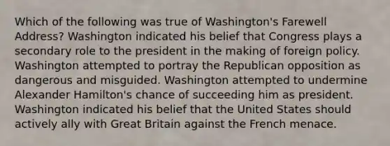 Which of the following was true of Washington's Farewell Address? Washington indicated his belief that Congress plays a secondary role to the president in the making of foreign policy. Washington attempted to portray the Republican opposition as dangerous and misguided. Washington attempted to undermine <a href='https://www.questionai.com/knowledge/kk5OpKjFkP-alexander-hamilton' class='anchor-knowledge'>alexander hamilton</a>'s chance of succeeding him as president. Washington indicated his belief that the United States should actively ally with Great Britain against the French menace.