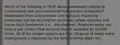 Which of the following is TRUE about wastewater related to conventional and unconventional hydrocarbon production? Wastewater from conventional and hydraulic fracturing production can be recycled for secondary phase recovery and future frack treatments (i.e., stimulations). Produced water can have a salt content that exceeds that of seawater by 10,000 times. All of the answer options are true. Disposal of waste water underground is regulated by the Safe Drinking Water Act