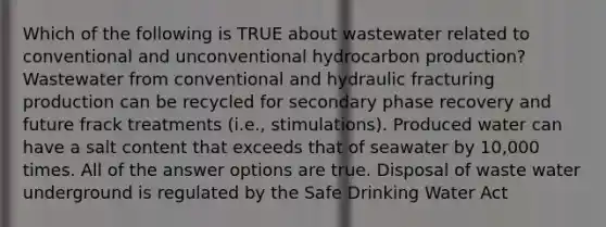 Which of the following is TRUE about wastewater related to conventional and unconventional hydrocarbon production? Wastewater from conventional and hydraulic fracturing production can be recycled for secondary phase recovery and future frack treatments (i.e., stimulations). Produced water can have a salt content that exceeds that of seawater by 10,000 times. All of the answer options are true. Disposal of waste water underground is regulated by the Safe Drinking Water Act